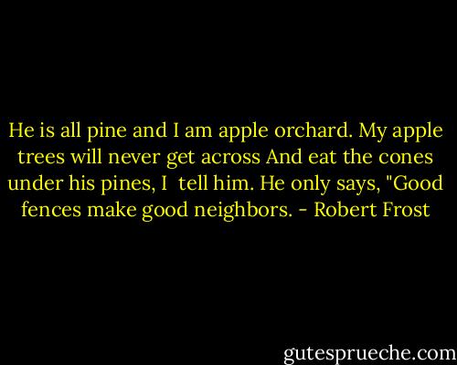 He is all pine and I am apple orchard.<br />My apple trees will never get across<br />And eat the cones under his pines, I <br />tell him.<br />He only says, "Good fences make<br />good neighbors. - Robert Frost