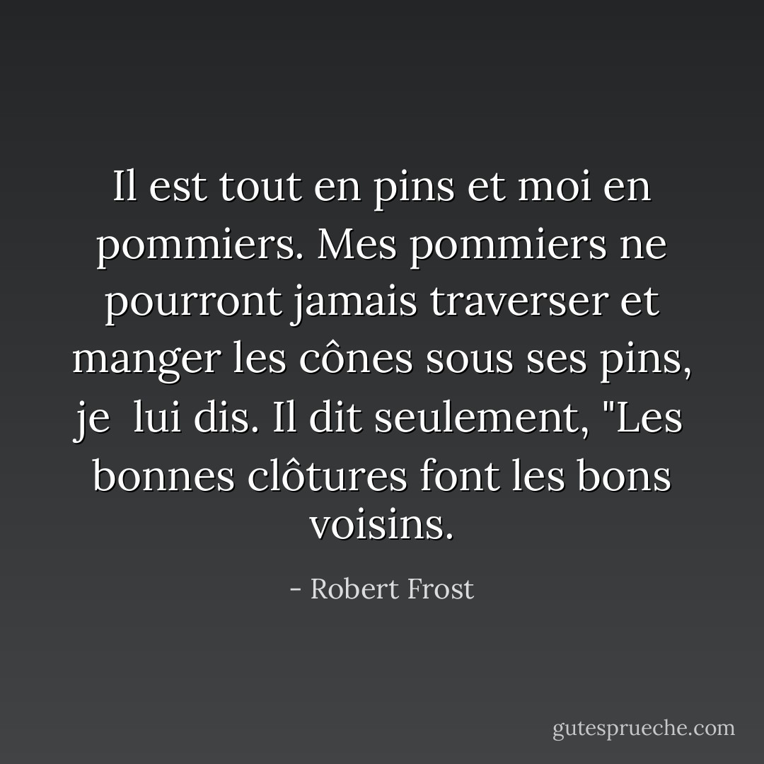 Il est tout en pins et moi en pommiers.<br />Mes pommiers ne pourront jamais traverser<br />et manger les cônes sous ses pins, je <br />lui dis.<br />Il dit seulement, "Les bonnes clôtures font<br />les bons voisins. - Robert Frost