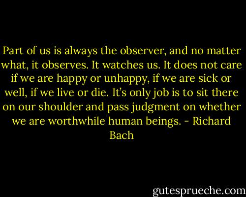 Part of us is always the observer, and no matter what, it observes. It watches us. It does not care if we are happy or unhappy, if we are sick or well, if we live or die. It’s only job is to sit there on our shoulder and pass judgment on whether we are worthwhile human beings. - Richard Bach