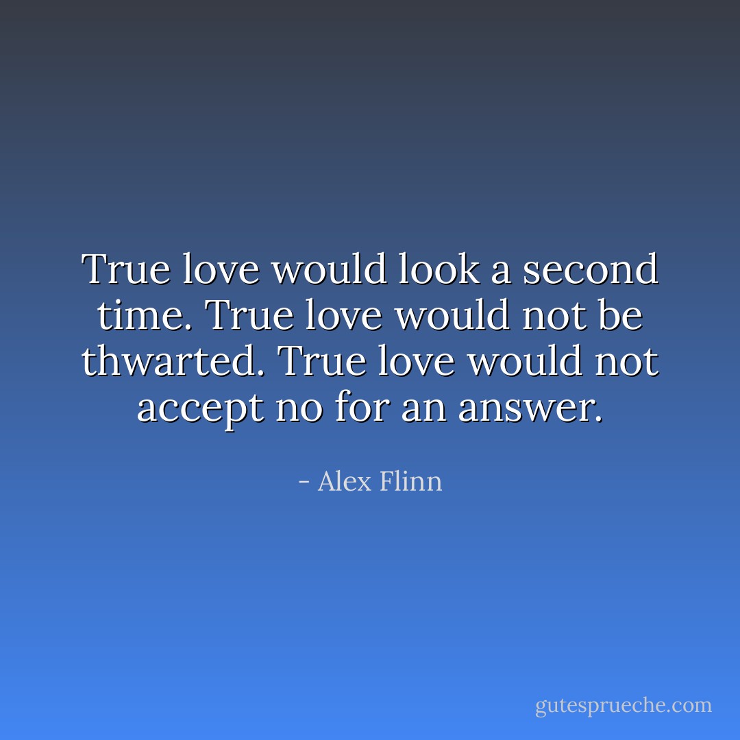 True love would look a second time. True love would not be thwarted. True love would not accept no for an answer. - Alex Flinn