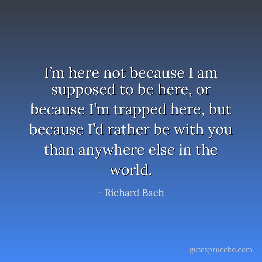 I’m here not because I am supposed to be here, or because I’m trapped here, but because I’d rather be with you than anywhere else in the world. - Richard Bach