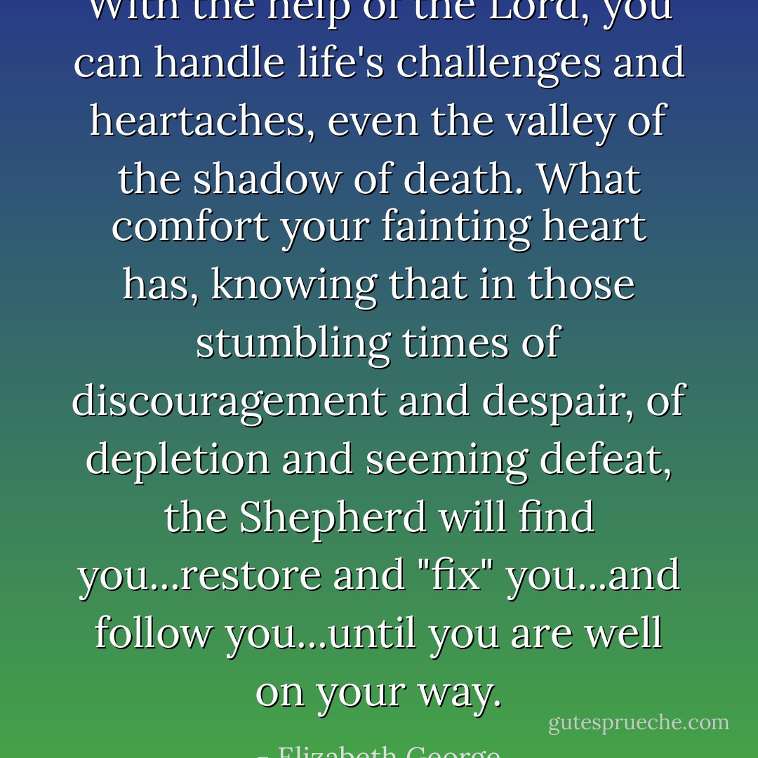 With the help of the Lord, you can handle life's challenges and heartaches, even the valley of the shadow of death. What comfort your fainting heart has, knowing that in those stumbling times of discouragement and despair, of depletion and seeming defeat, the Shepherd will find you...restore and "fix" you...and follow you...until you are well on your way. - Elizabeth George
