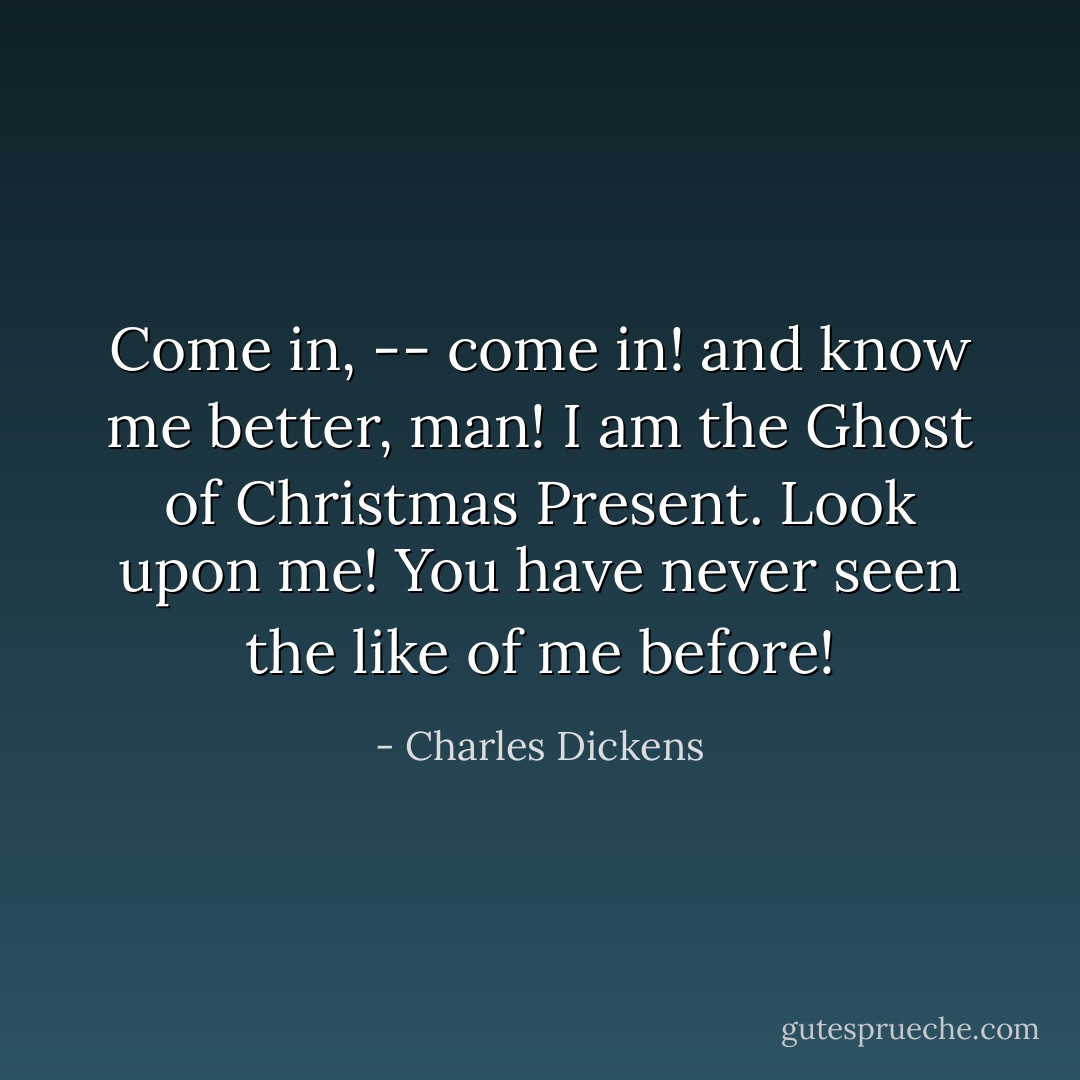 Come in, -- come in! and know me better, man! I am the Ghost of Christmas Present. Look upon me! You have never seen the like of me before! - Charles Dickens