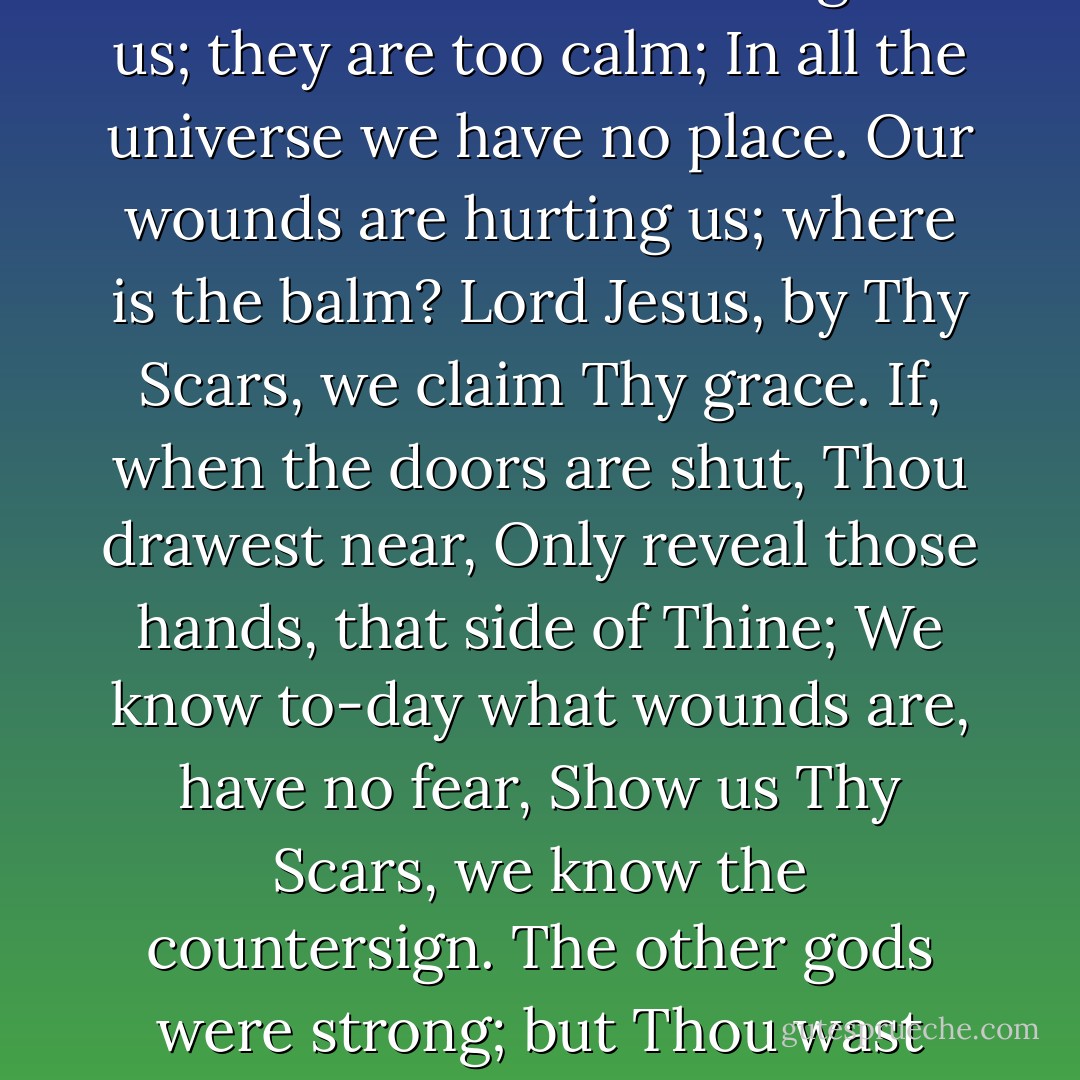 If we have never sought, we seek Thee now;<br />Thine eyes burn through the dark, our only stars;<br />We must have sight of thorn-pricks on Thy brow,<br />We must have Thee, O Jesus of the Scars.<br />The heavens frighten us; they are too calm;<br />In all the universe we have no place.<br />Our wounds are hurting us; where is the balm?<br />Lord Jesus, by Thy Scars, we claim Thy grace.<br />If, when the doors are shut, Thou drawest near,<br />Only reveal those hands, that side of Thine;<br />We know to-day what wounds are, have no fear,<br />Show us Thy Scars, we know the countersign.<br />The other gods were strong; but Thou wast weak;<br />They rode, but Thou didst stumble to a throne;<br />But to our wounds only God’s wounds can speak,<br />And not a god has wounds, but Thou alone. - Edward Shillito