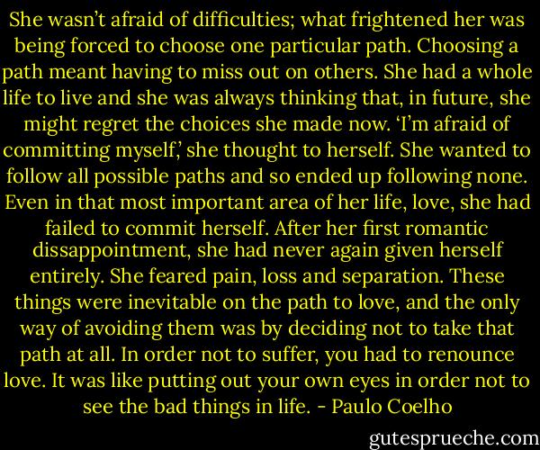 She wasn’t afraid of difficulties; what frightened her was being forced to choose one particular path.<br />Choosing a path meant having to miss out on others. She had a whole life to live and she was always thinking that, in future, she might regret the choices she made now.<br />‘I’m afraid of committing myself,’ she thought to herself. She wanted to follow all possible paths and so ended up following none.<br />Even in that most important area of her life, love, she had failed to commit herself. After her first romantic dissappointment, she had never again given herself entirely. She feared pain, loss and separation. These things were inevitable on the path to love, and the only way of avoiding them was by deciding not to take that path at all. In order not to suffer, you had to renounce love. It was like putting out your own eyes in order not to see the bad things in life. - Paulo Coelho