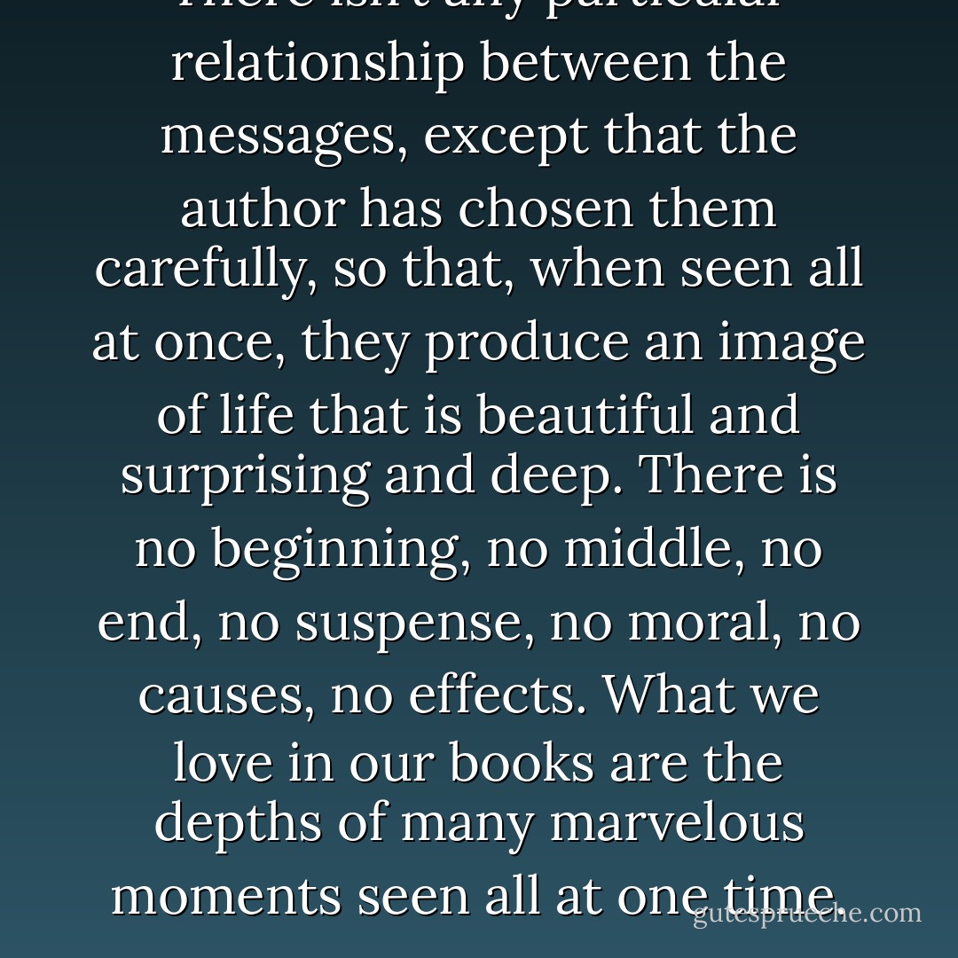 There isn’t any particular relationship between the messages, except that the author has chosen them carefully, so that, when seen all at once, they produce an image of life that is beautiful and surprising and deep. There is no beginning, no middle, no end, no suspense, no moral, no causes, no effects. What we love in our books are the depths of many marvelous moments seen all at one time. - Kurt Vonnegut Jr.