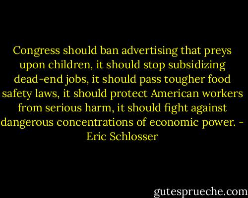 Congress should ban advertising that preys upon children, it should stop subsidizing dead-end jobs, it should pass tougher food safety laws, it should protect American workers from serious harm, it should fight against dangerous concentrations of economic power. - Eric Schlosser