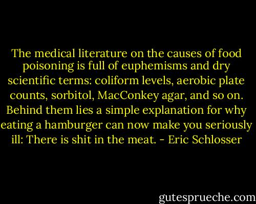 The medical literature on the causes of food poisoning is full of euphemisms and dry scientific terms: coliform levels, aerobic plate counts, sorbitol, MacConkey agar, and so on. Behind them lies a simple explanation for why eating a hamburger can now make you seriously ill: There is shit in the meat. - Eric Schlosser