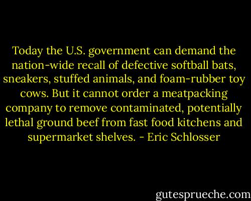 Today the U.S. government can demand the nation-wide recall of defective softball bats, sneakers, stuffed animals, and foam-rubber toy cows. But it cannot order a meatpacking company to remove contaminated, potentially lethal ground beef from fast food kitchens and supermarket shelves. - Eric Schlosser