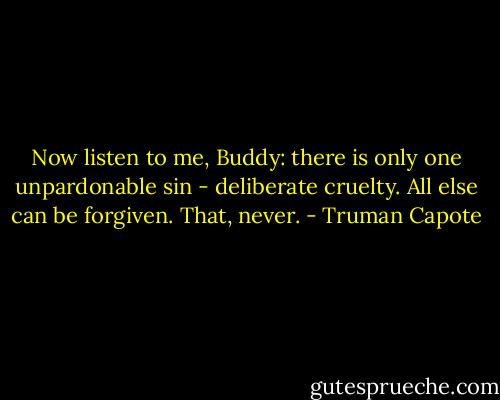 Now listen to me, Buddy: there is only one unpardonable sin - deliberate cruelty. All else can be forgiven. That, never. - Truman Capote