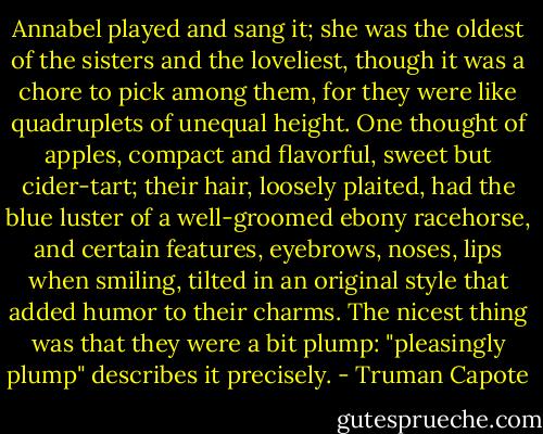 Annabel played and sang it; she was the oldest of the sisters and the loveliest, though it was a chore to pick among them, for they were like quadruplets of unequal height. One thought of apples, compact and flavorful, sweet but cider-tart; their hair, loosely plaited, had the blue luster of a well-groomed ebony racehorse, and certain features, eyebrows, noses, lips when smiling, tilted in an original style that added humor to their charms. The nicest thing was that they were a bit plump: "pleasingly plump" describes it precisely. - Truman Capote