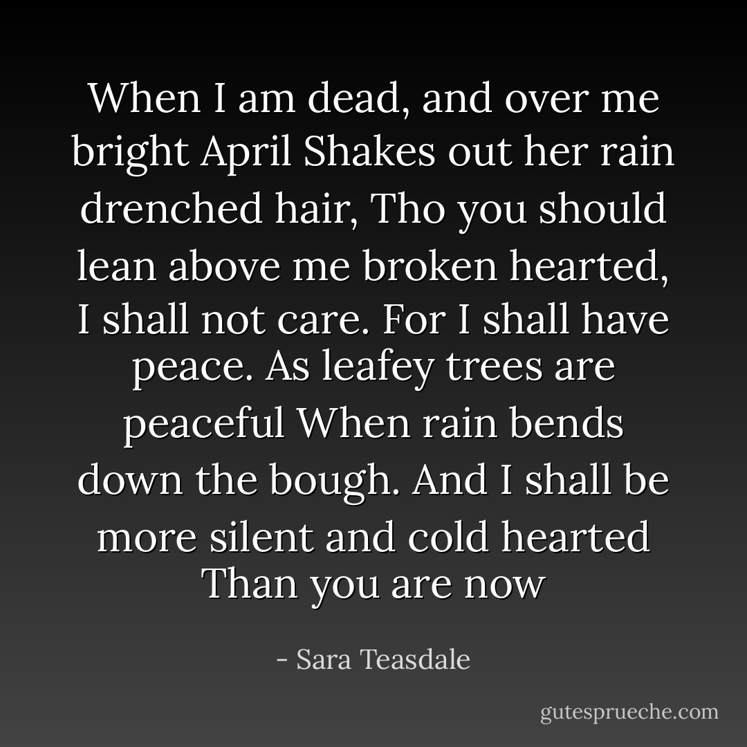 When I am dead, and over me bright April<br />Shakes out her rain drenched hair,<br />Tho you should lean above me broken hearted,<br />I shall not care.<br />For I shall have peace.<br />As leafey trees are peaceful<br />When rain bends down the bough.<br />And I shall be more silent and cold hearted<br />Than you are now - Sara Teasdale