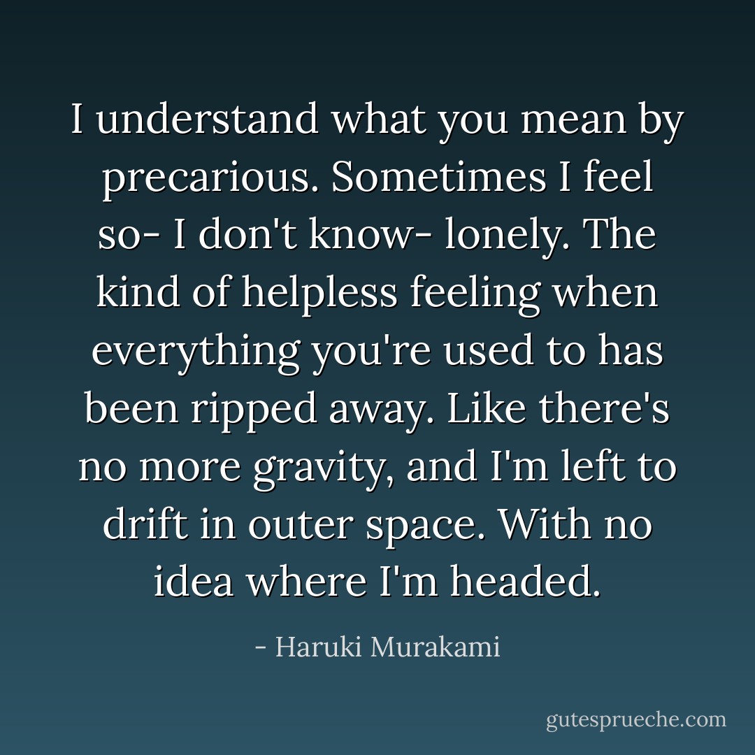I understand what you mean by precarious. Sometimes I feel so- I don't know- lonely. The kind of helpless feeling when everything you're used to has been ripped away. Like there's no more gravity, and I'm left to drift in outer space. With no idea where I'm headed. - Haruki Murakami