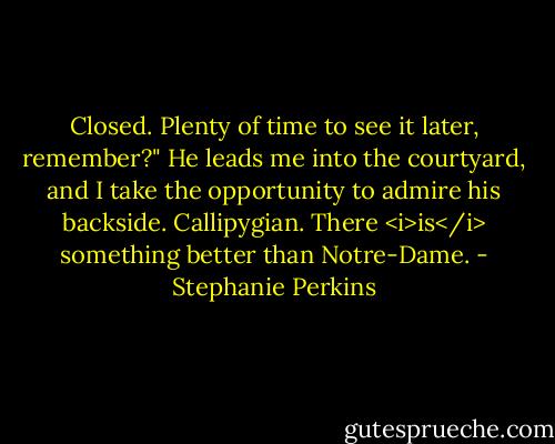Closed. Plenty of time to see it later, remember?" He leads me into the courtyard, and I take the opportunity to admire his backside. Callipygian. There <i>is</i> something better than Notre-Dame. - Stephanie Perkins