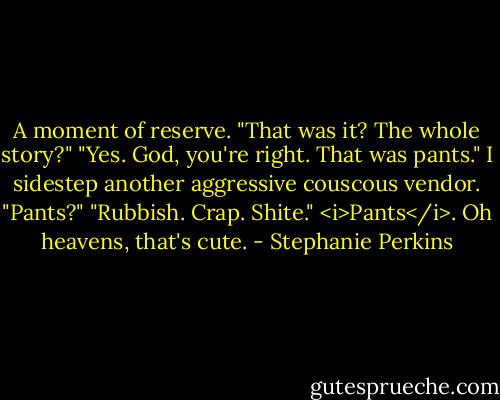 A moment of reserve. "That was it? The whole story?"<br />"Yes. God, you're right. That was pants."<br />I sidestep another aggressive couscous vendor. "Pants?"<br />"Rubbish. Crap. Shite."<br /><i>Pants</i>. Oh heavens, that's cute. - Stephanie Perkins