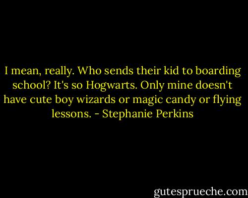 I mean, really. Who sends their kid to boarding school? It's so Hogwarts. Only mine doesn't have cute boy wizards or magic candy or flying lessons. - Stephanie Perkins
