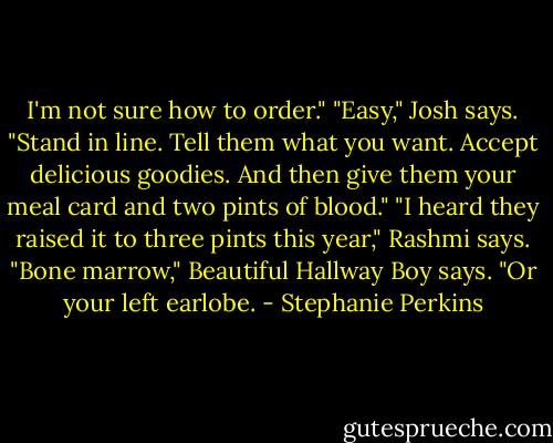 I'm not sure how to order."<br />"Easy," Josh says. "Stand in line. Tell them what you want. Accept delicious goodies. And then give them your meal card and two pints of blood."<br />"I heard they raised it to three pints this year," Rashmi says.<br />"Bone marrow," Beautiful Hallway Boy says. "Or your left earlobe. - Stephanie Perkins