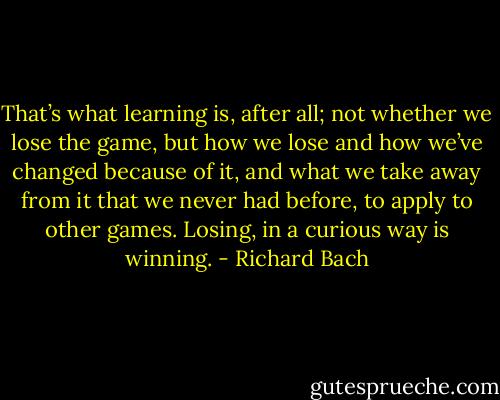 That’s what learning is, after all; not whether we lose the game, but how we lose and how we’ve changed because of it, and what we take away from it that we never had before, to apply to other games. Losing, in a curious way is winning. - Richard Bach