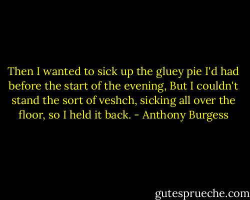 Then I wanted to sick up the gluey pie I'd had before the start of the evening, But I couldn't stand the sort of veshch, sicking all over the floor, so I held it back. - Anthony Burgess