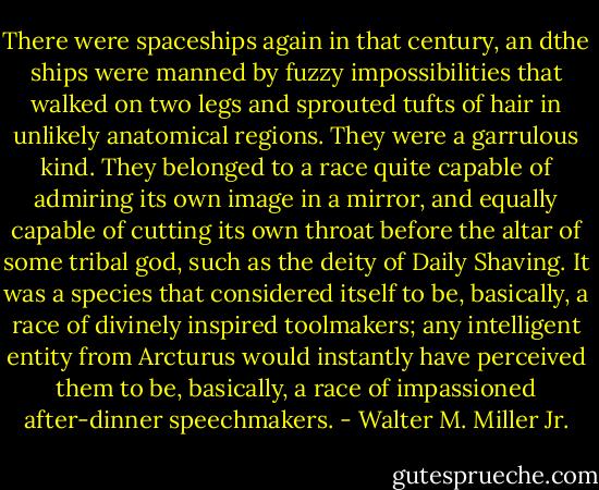 There were spaceships again in that century, an dthe ships were manned by fuzzy impossibilities that walked on two legs and sprouted tufts of hair in unlikely anatomical regions. They were a garrulous kind. They belonged to a race quite capable of admiring its own image in a mirror, and equally capable of cutting its own throat before the altar of some tribal god, such as the deity of Daily Shaving. It was a species that considered itself to be, basically, a race of divinely inspired toolmakers; any intelligent entity from Arcturus would instantly have perceived them to be, basically, a race of impassioned after-dinner speechmakers. - Walter M. Miller Jr.