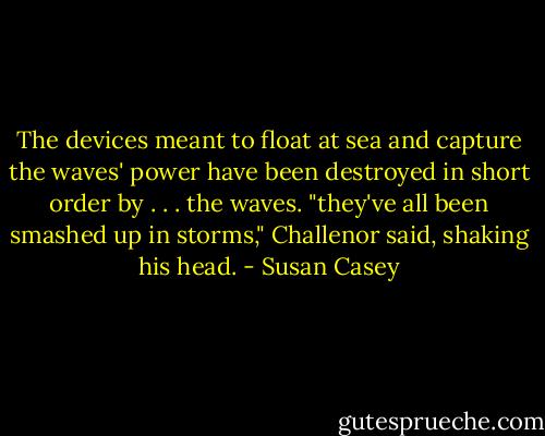 The devices meant to float at sea and capture the waves' power have been destroyed in short order by . . . the waves. "they've all been smashed up in storms," Challenor said, shaking his head. - Susan Casey