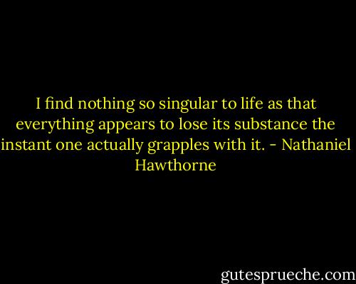 I find nothing so singular to life as that everything appears to lose its substance the instant one actually grapples with it. - Nathaniel Hawthorne