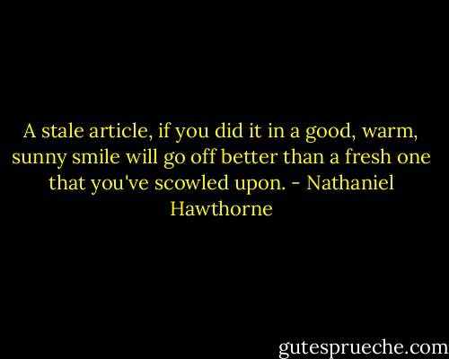 A stale article, if you did it in a good, warm, sunny smile will go off better than a fresh one that you've scowled upon. - Nathaniel Hawthorne