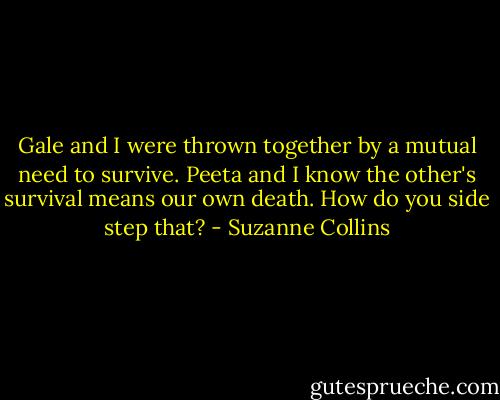 Gale and I were thrown together by a mutual need to survive. Peeta and I know the other's survival means our own death. How do you side step that? - Suzanne Collins