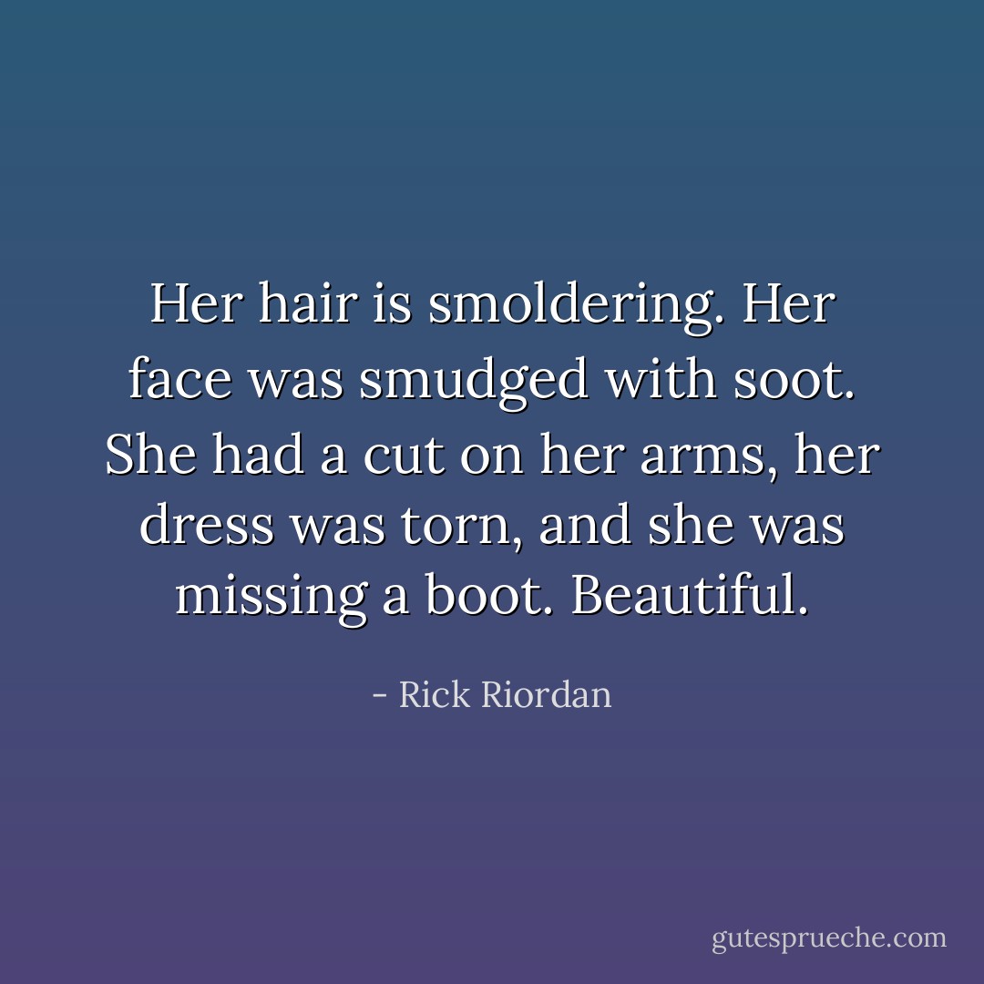 Her hair is smoldering. Her face was smudged with soot. She had a cut on her arms, her dress was torn, and she was missing a boot. Beautiful. - Rick Riordan