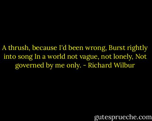 A thrush, because I'd been wrong,<br />Burst rightly into song<br />In a world not vague,<br />not lonely,<br />Not governed by me only. - Richard Wilbur