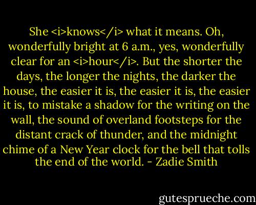 She <i>knows</i> what it means. Oh, wonderfully bright at 6 a.m., yes, wonderfully clear for an <i>hour</i>. But the shorter the days, the longer the nights, the darker the house, the easier it is, the easier it is, the easier it is, to mistake a shadow for the writing on the wall, the sound of overland footsteps for the distant crack of thunder, and the midnight chime of a New Year clock for the bell that tolls the end of the world. - Zadie Smith