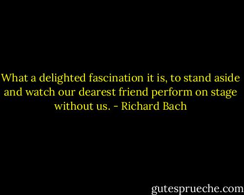 What a delighted fascination it is, to stand aside and watch our dearest friend perform on stage without us. - Richard Bach