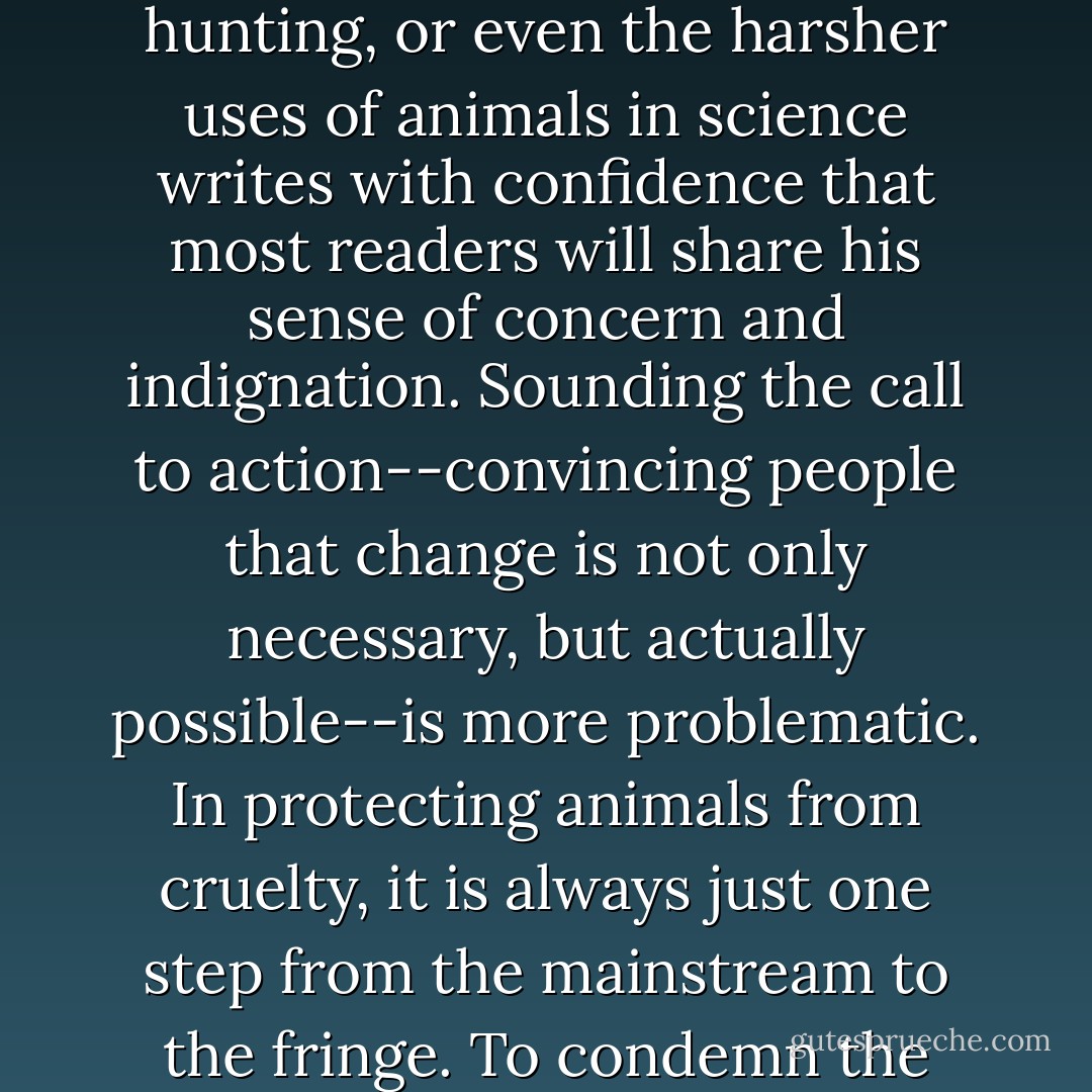 An author describing the methods of intensive farming, or the excesses of sport hunting, or even the harsher uses of animals in science writes with confidence that most readers will share his sense of concern and indignation. Sounding the call to action--convincing people that change is not only necessary, but actually possible--is more problematic. In protecting animals from cruelty, it is always just one step from the mainstream to the fringe. To condemn the wrong is obvious, to suggest its abolition radical. - Matthew Scully