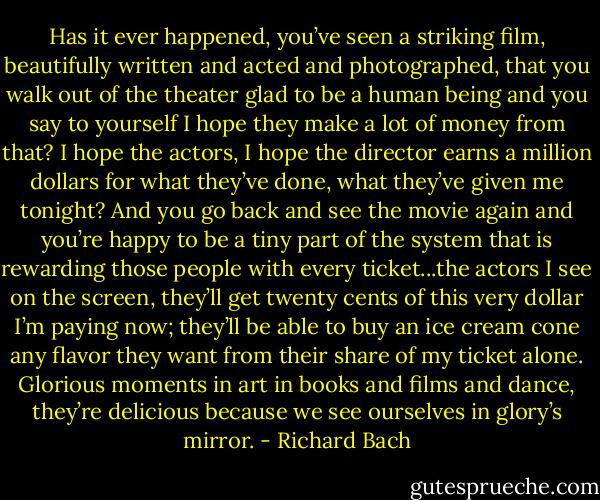 Has it ever happened, you’ve seen a striking film, beautifully written and acted and photographed, that you walk out of the theater glad to be a human being and you say to yourself I hope they make a lot of money from that? I hope the actors, I hope the director earns a million dollars for what they’ve done, what they’ve given me tonight? And you go back and see the movie again and you’re happy to be a tiny part of the system that is rewarding those people with every ticket...the actors I see on the screen, they’ll get twenty cents of this very dollar I’m paying now; they’ll be able to buy an ice cream cone any flavor they want from their share of my ticket alone. Glorious moments in art in books and films and dance, they’re delicious because we see ourselves in glory’s mirror. - Richard Bach