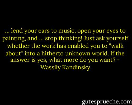 … lend your ears to music, open your eyes to painting, and … stop thinking! Just ask yourself whether the work has enabled you to “walk about” into a hitherto unknown world. If the answer is yes, what more do you want? - Wassily Kandinsky