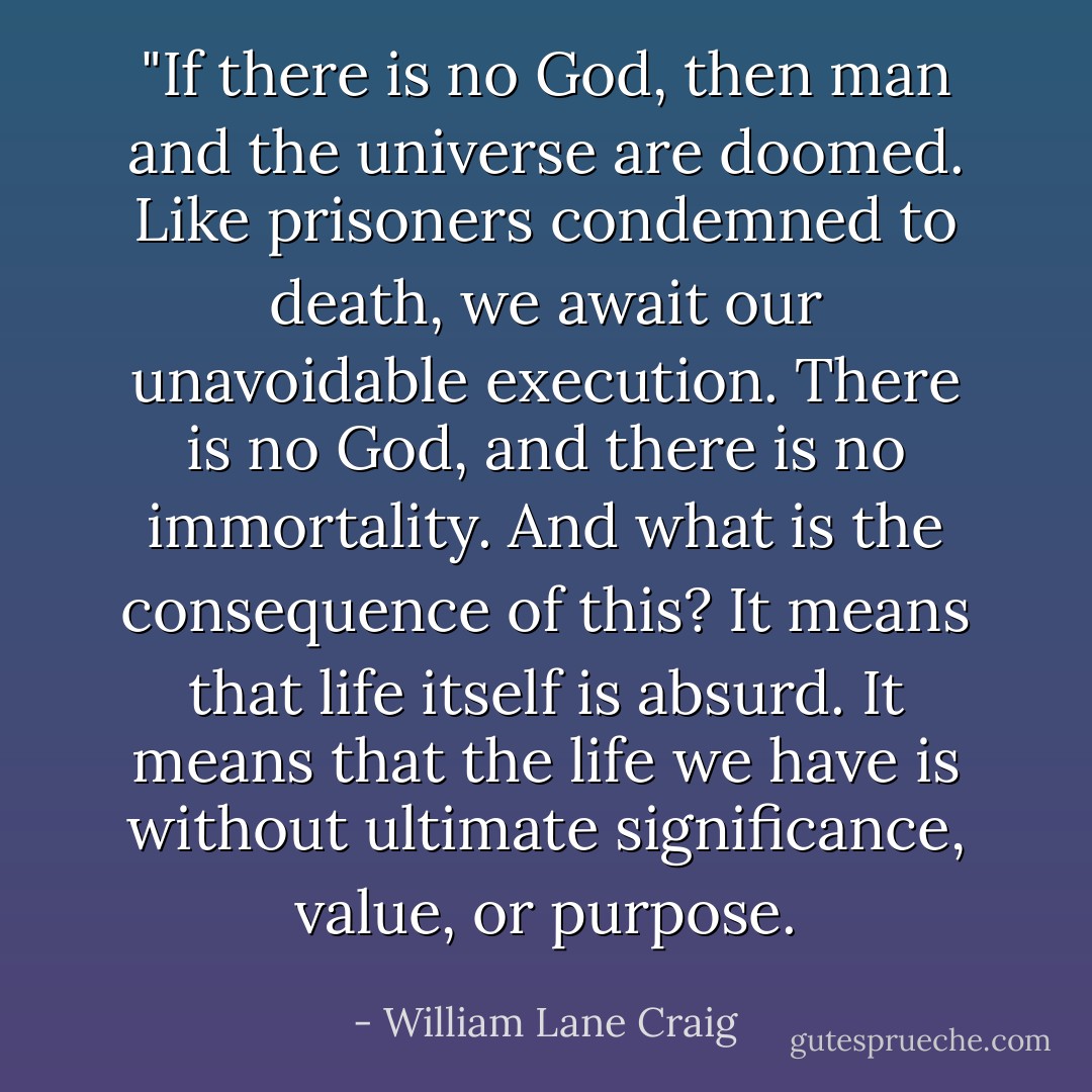 ‎"If there is no God, then man and the universe are doomed. Like prisoners condemned to death, we await our unavoidable execution. There is no God, and there is no immortality. And what is the consequence of this? It means that life itself is absurd. It means that the life we have is without ultimate significance, value, or purpose. - William Lane Craig