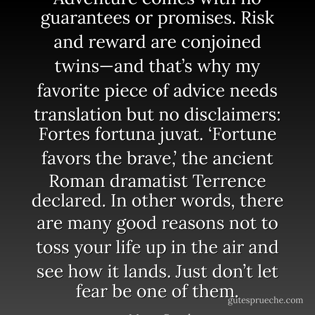 Adventure comes with no guarantees or promises. Risk and reward are conjoined twins—and that’s why my favorite piece of advice needs translation but no disclaimers: Fortes fortuna juvat. ‘Fortune favors the brave,’ the ancient Roman dramatist Terrence declared. In other words, there are many good reasons not to toss your life up in the air and see how it lands. Just don’t let fear be one of them. - Mary  South