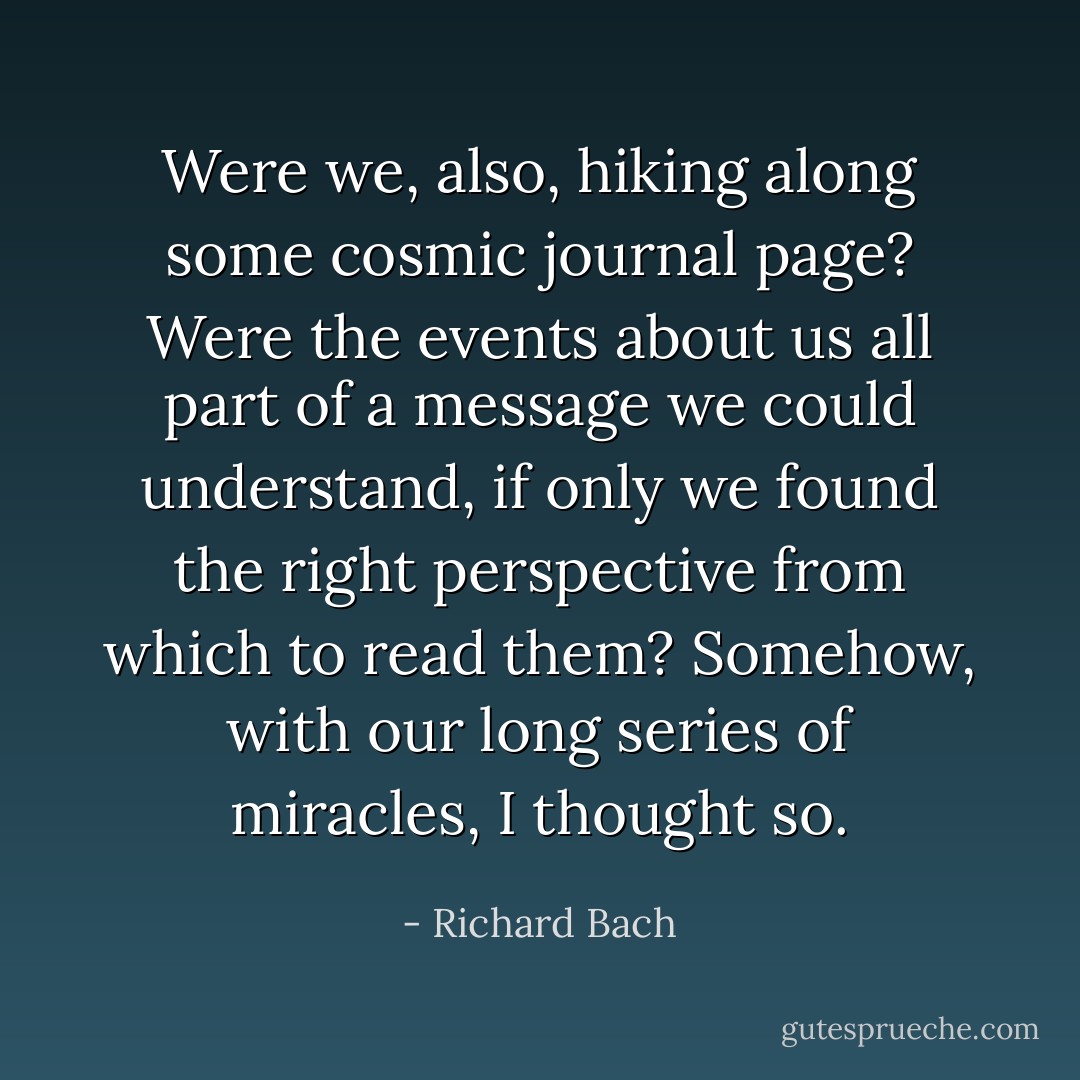 Were we, also, hiking along some cosmic journal page? Were the events about us all part of a message we could understand, if only we found the right perspective from which to read them? Somehow, with our long series of miracles, I thought so. - Richard Bach