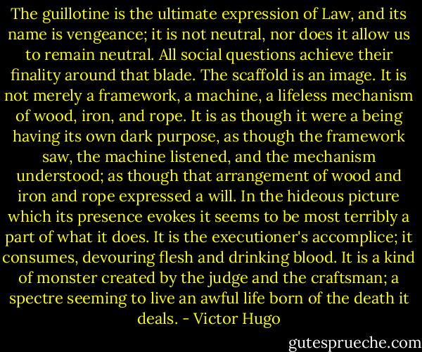 The guillotine is the ultimate expression of Law, and its name is vengeance; it is not neutral, nor does it allow us to remain neutral. All social questions achieve their finality around that blade. The scaffold is an image. It is not merely a framework, a machine, a lifeless mechanism of wood, iron, and rope. It is as though it were a being having its own dark purpose, as though the framework saw, the machine listened, and the mechanism understood; as though that arrangement of wood and iron and rope expressed a will. In the hideous picture which its presence evokes it seems to be most terribly a part of what it does. It is the executioner's accomplice; it consumes, devouring flesh and drinking blood. It is a kind of monster created by the judge and the craftsman; a spectre seeming to live an awful life born of the death it deals. - Victor Hugo