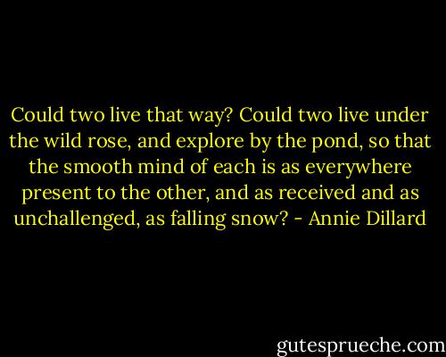 Could two live that way? Could two live under the wild rose, and explore by the pond, so that the smooth mind of each is as everywhere present to the other, and as received and as unchallenged, as falling snow? - Annie Dillard