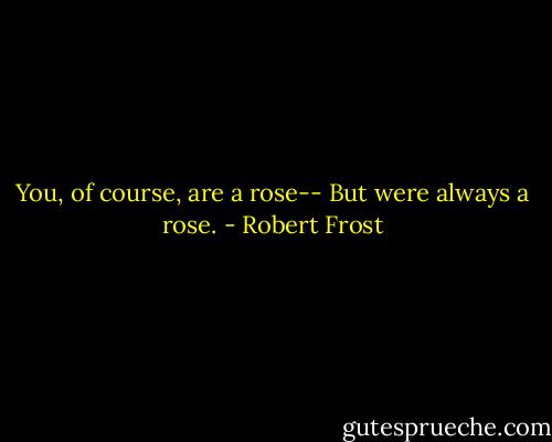 You, of course, are a rose--<br />But were always a rose. - Robert Frost