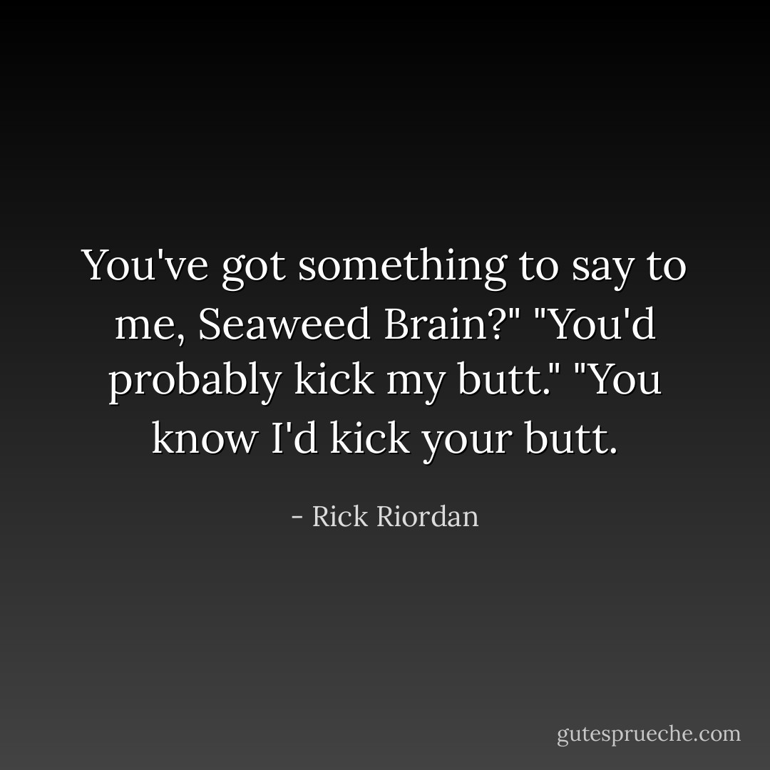 You've got something to say to me, Seaweed Brain?"<br />"You'd probably kick my butt."<br />"You know I'd kick your butt. - Rick Riordan