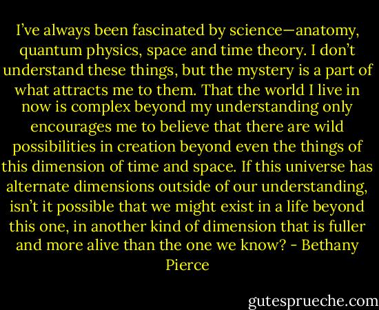 I’ve always been fascinated by science—anatomy, quantum physics, space and time theory. I don’t understand these things, but the mystery is a part of what attracts me to them. That the world I live in now is complex beyond my understanding only encourages me to believe that there are wild possibilities in creation beyond even the things of this dimension of time and space. If this universe has alternate dimensions outside of our understanding, isn’t it possible that we might exist in a life beyond this one, in another kind of dimension that is fuller and more alive than the one we know? - Bethany Pierce