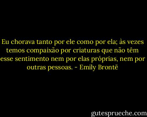 Eu chorava tanto por ele como por ela; às vezes temos compaixão por criaturas que não têm esse sentimento nem por elas próprias, nem por outras pessoas. - Emily Brontë