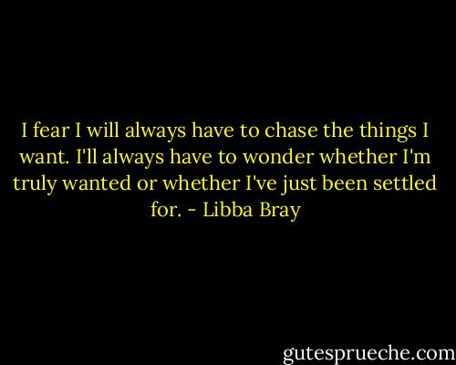 I fear I will always have to chase the things I want. I'll always have to wonder whether I'm truly wanted or whether I've just been settled for. - Libba Bray