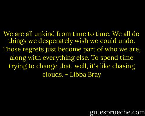We are all unkind from time to time. We all do things we desperately wish we could undo. Those regrets just become part of who we are, along with everything else. To spend time trying to change that, well, it's like chasing clouds. - Libba Bray