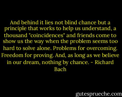 And behind it lies not blind chance but a principle that works to help us understand, a thousand "coincidences" and friends come to show us the way when the problem seems too hard to solve alone. Problems for overcoming. Freedom for proving. And, as long as we believe in our dream, nothing by chance. - Richard Bach