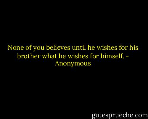 None of you believes until he wishes for his brother what he wishes for himself. - Anonymous
