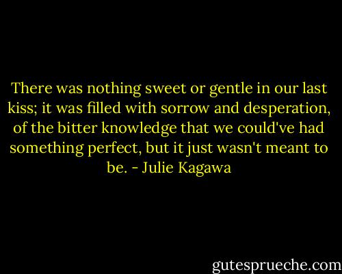 There was nothing sweet or gentle in our last kiss; it was filled with sorrow and desperation, of the bitter knowledge that we could've had something perfect, but it just wasn't meant to be. - Julie Kagawa