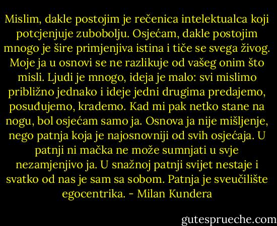 Mislim, dakle postojim je rečenica intelektualca koji potcjenjuje zubobolju.<br />Osjećam, dakle postojim mnogo je šire primjenjiva istina i tiče se svega živog.<br />Moje ja u osnovi se ne razlikuje od vašeg onim što misli. Ljudi je mnogo, ideja je malo: svi mislimo približno jednako i ideje jedni drugima predajemo, posuđujemo, krademo.<br />Kad mi pak netko stane na nogu, bol osjećam samo ja. Osnova ja nije mišljenje, nego patnja koja je najosnovniji od svih osjećaja. U patnji ni mačka ne može sumnjati u svje nezamjenjivo ja. U snažnoj patnji svijet nestaje i svatko od nas je sam sa sobom.<br />Patnja je sveučilište egocentrika. - Milan Kundera